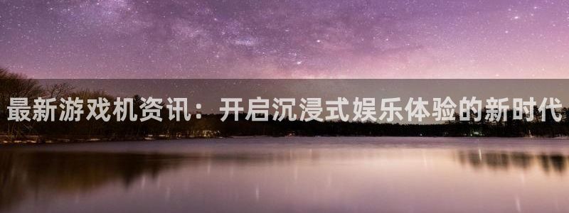 天美娱乐注册平台：最新游戏机资讯：开启沉浸式娱乐体验的新时代