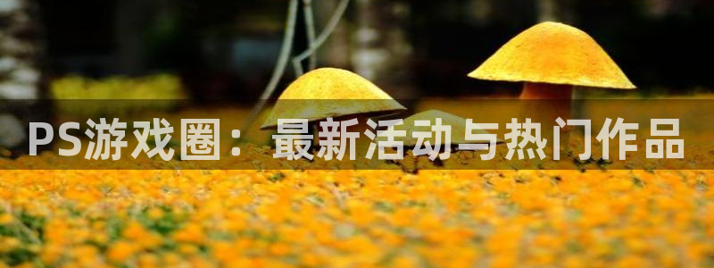 天美娱乐平台：PS游戏圈：最新活动与热门作品