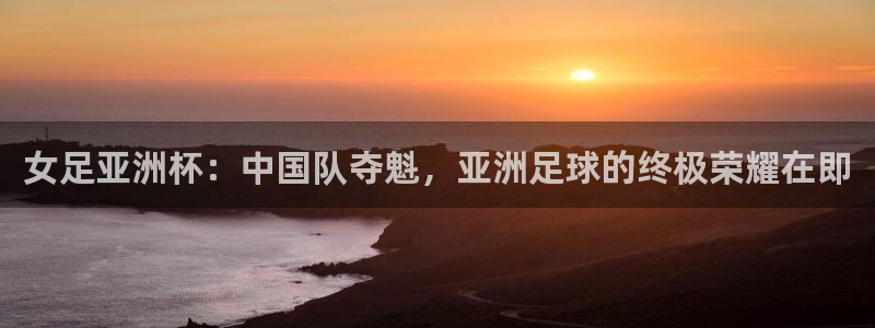 919体育：女足亚洲杯：中国队夺魁，亚洲足球的终极荣耀在即